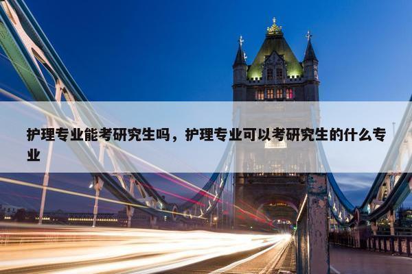 护理专业能考研究生吗，护理专业可以考研究生的什么专业