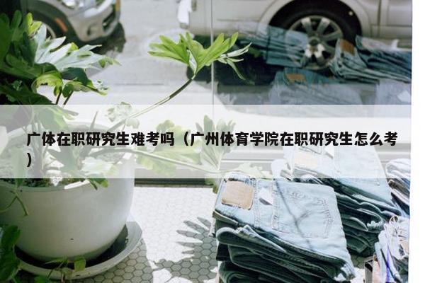 广体在职研究生难考吗（广州体育学院在职研究生怎么考）