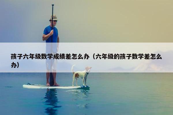 孩子六年级数学成绩差怎么办（六年级的孩子数学差怎么办）