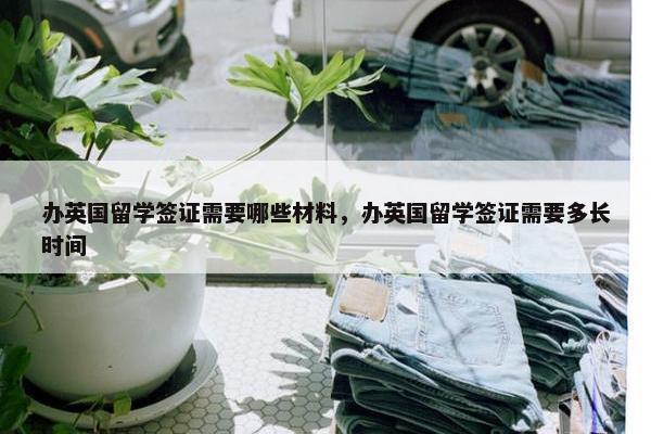 办英国留学签证需要哪些材料，办英国留学签证需要多长时间