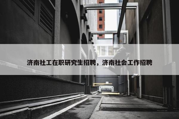 济南社工在职研究生招聘，济南社会工作招聘