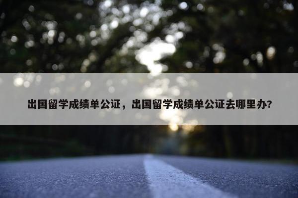 出国留学成绩单公证，出国留学成绩单公证去哪里办?