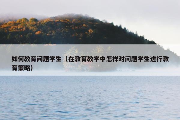 如何教育问题学生（在教育教学中怎样对问题学生进行教育策略）