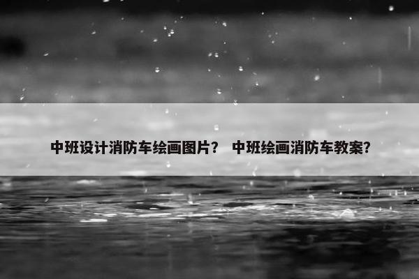 中班设计消防车绘画图片？ 中班绘画消防车教案？