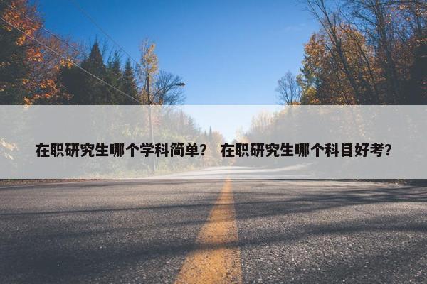 在职研究生哪个学科简单？ 在职研究生哪个科目好考？