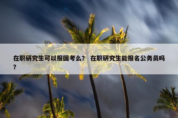 在职研究生可以报国考么？ 在职研究生能报名公务员吗？