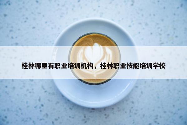桂林哪里有职业培训机构，桂林职业技能培训学校