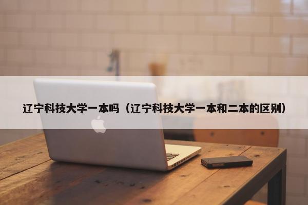 辽宁科技大学一本吗（辽宁科技大学一本和二本的区别）