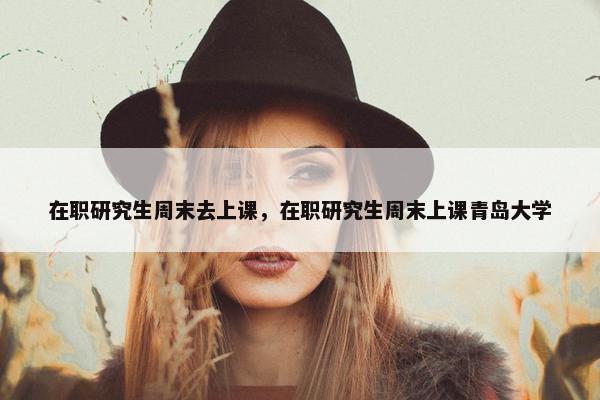 在职研究生周末去上课，在职研究生周末上课青岛大学