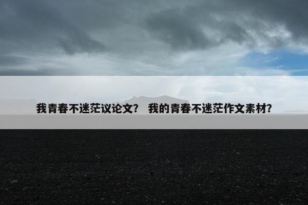 我青春不迷茫议论文？ 我的青春不迷茫作文素材？