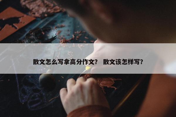 散文怎么写拿高分作文？ 散文该怎样写？
