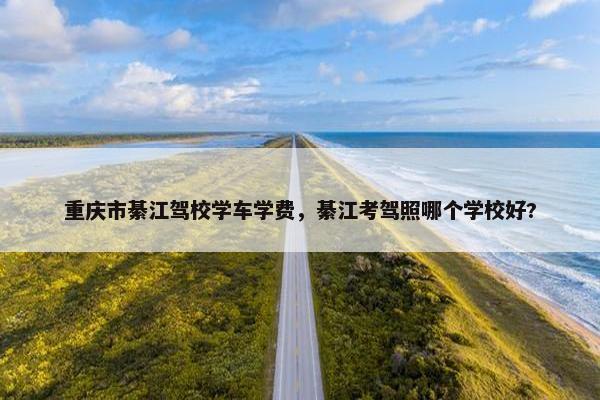 重庆市綦江驾校学车学费，綦江考驾照哪个学校好?