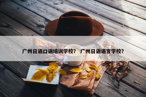 广州日语口语培训学校？ 广州日语语言学校？