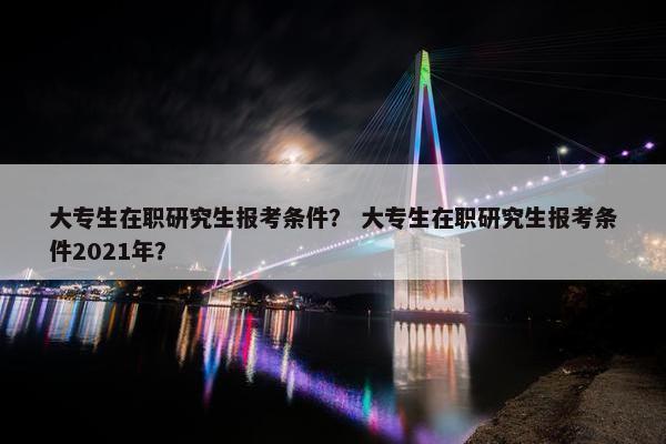 大专生在职研究生报考条件？ 大专生在职研究生报考条件2021年？