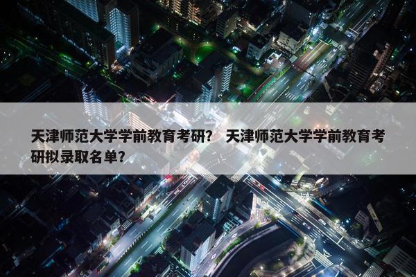 天津师范大学学前教育考研？ 天津师范大学学前教育考研拟录取名单？