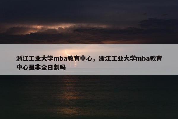 浙江工业大学mba教育中心，浙江工业大学mba教育中心是非全日制吗