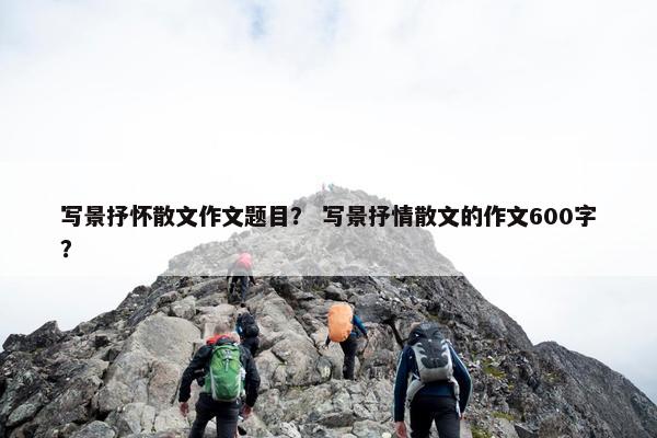 写景抒怀散文作文题目？ 写景抒情散文的作文600字？