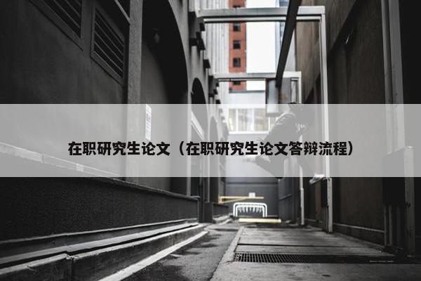 在职研究生论文（在职研究生论文答辩流程）