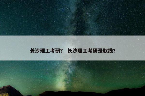 长沙理工考研？ 长沙理工考研录取线？