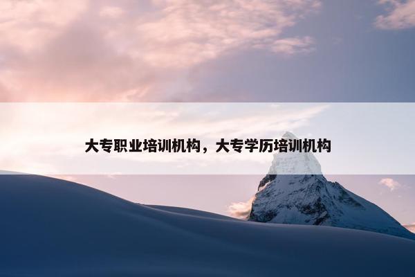 大专职业培训机构，大专学历培训机构