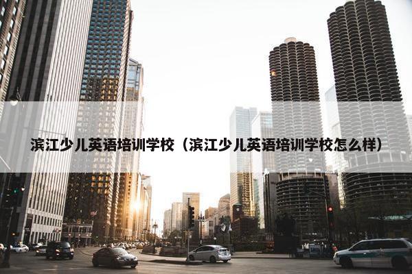 滨江少儿英语培训学校（滨江少儿英语培训学校怎么样）