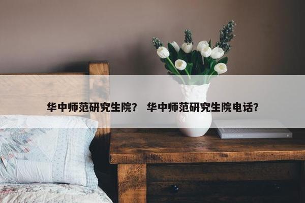 华中师范研究生院？ 华中师范研究生院电话？