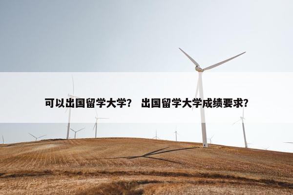 可以出国留学大学？ 出国留学大学成绩要求？