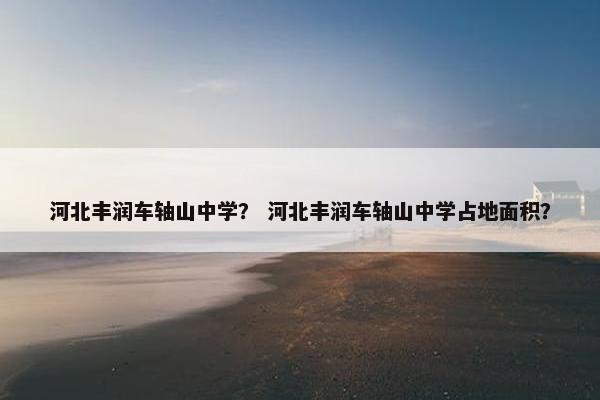 河北丰润车轴山中学？ 河北丰润车轴山中学占地面积？