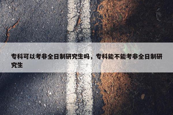 专科可以考非全日制研究生吗，专科能不能考非全日制研究生
