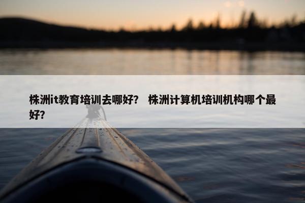 株洲it教育培训去哪好？ 株洲计算机培训机构哪个最好？