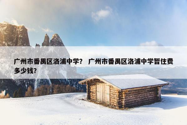 广州市番禺区洛浦中学？ 广州市番禺区洛浦中学暂住费多少钱？