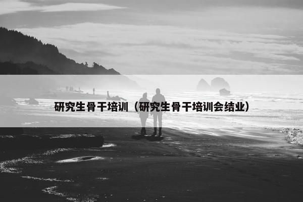 研究生骨干培训（研究生骨干培训会结业）