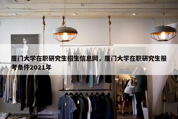 厦门大学在职研究生招生信息网，厦门大学在职研究生报考条件2021年