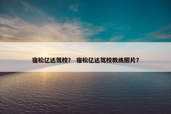 宿松亿达驾校？ 宿松亿达驾校教练照片？