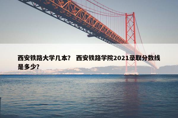 西安铁路大学几本？ 西安铁路学院2021录取分数线是多少？