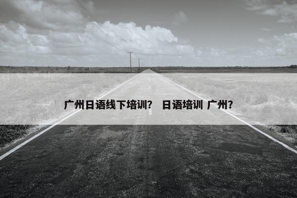 广州日语线下培训？ 日语培训 广州？