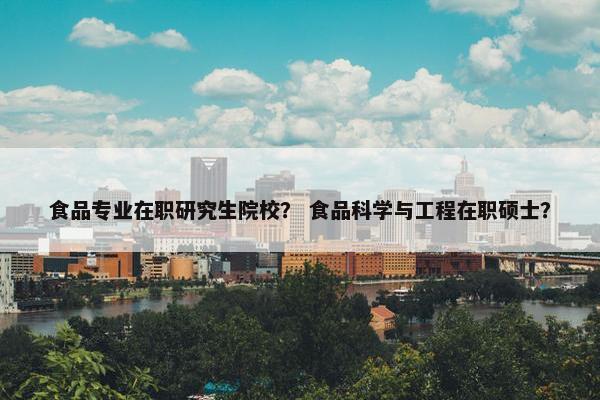 食品专业在职研究生院校？ 食品科学与工程在职硕士？
