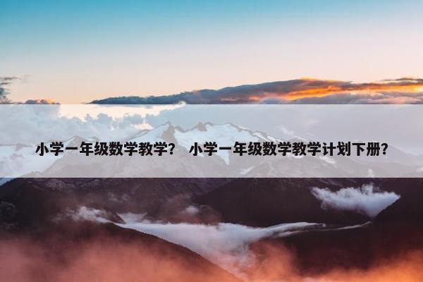 小学一年级数学教学？ 小学一年级数学教学计划下册？