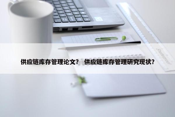 供应链库存管理论文？ 供应链库存管理研究现状？