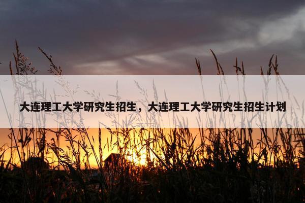 大连理工大学研究生招生，大连理工大学研究生招生计划