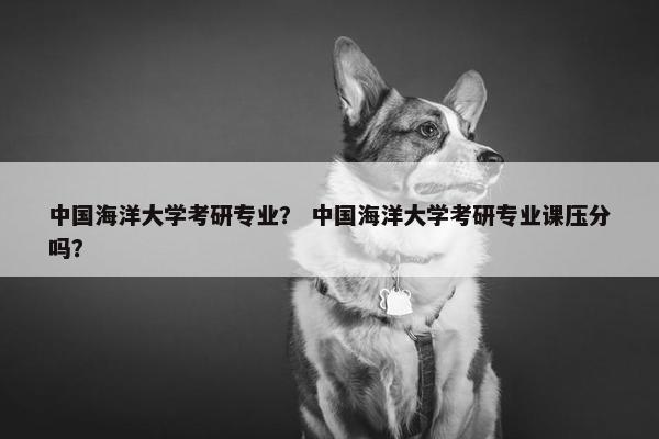 中国海洋大学考研专业？ 中国海洋大学考研专业课压分吗？