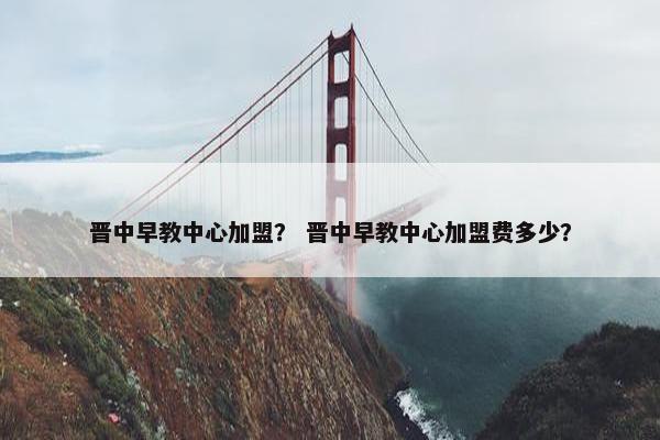 晋中早教中心加盟？ 晋中早教中心加盟费多少？