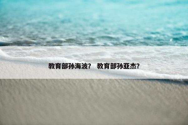 教育部孙海波？ 教育部孙亚杰？