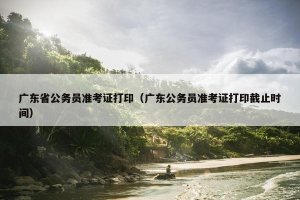 广东省公务员准考证打印（广东公务员准考证打印截止时间）