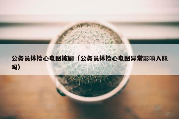 公务员体检心电图被刷（公务员体检心电图异常影响入职吗）