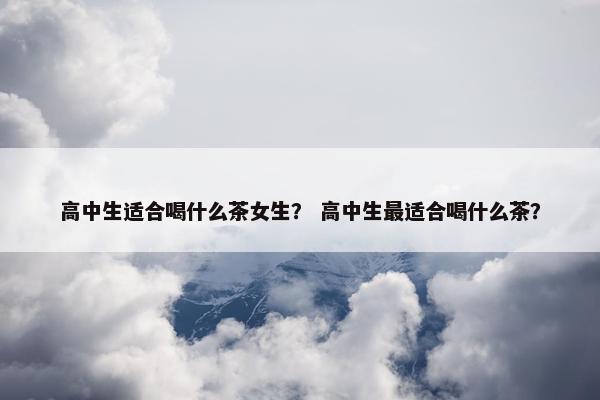高中生适合喝什么茶女生？ 高中生最适合喝什么茶？