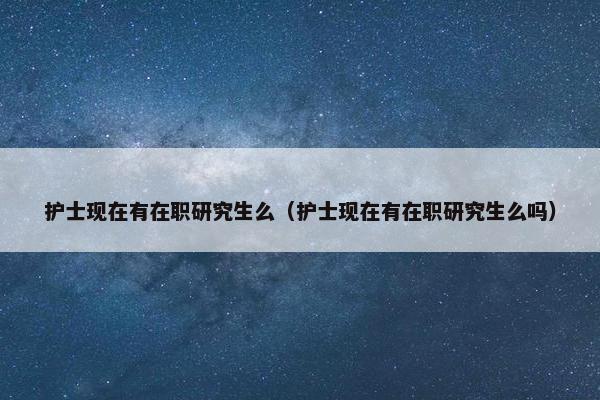 护士现在有在职研究生么（护士现在有在职研究生么吗）