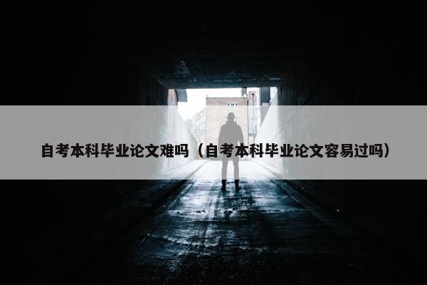 自考本科毕业论文难吗（自考本科毕业论文容易过吗）