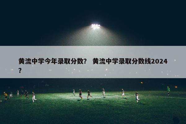 黄流中学今年录取分数？ 黄流中学录取分数线2024？