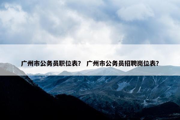 广州市公务员职位表？ 广州市公务员招聘岗位表？